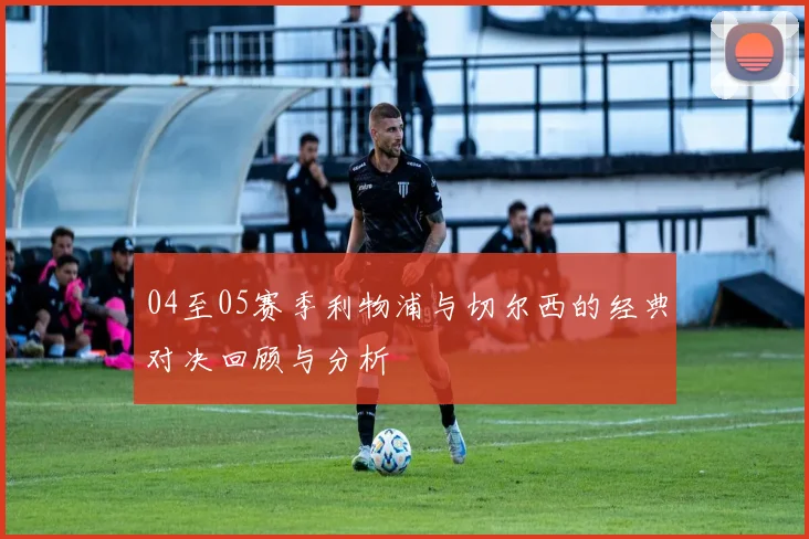 04至05赛季利物浦与切尔西的经典对决回顾与分析