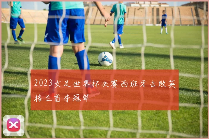 2023女足世界杯决赛西班牙击败英格兰首夺冠军