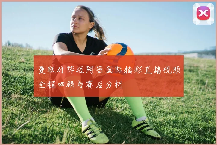 曼联对阵迈阿密国际精彩直播视频全程回顾与赛后分析