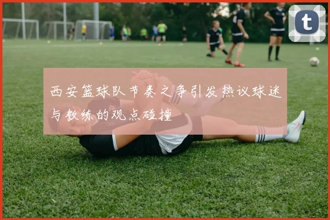 西安篮球队节奏之争引发热议球迷与教练的观点碰撞