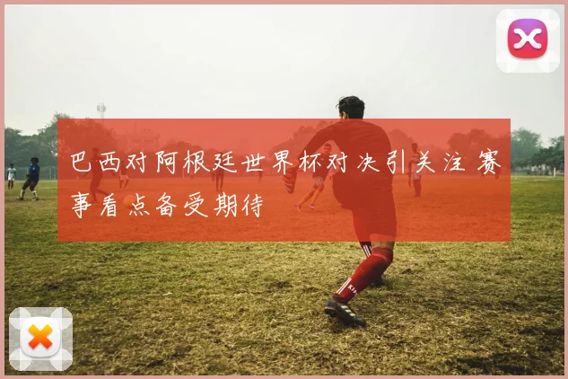 巴西对阿根廷世界杯对决引关注 赛事看点备受期待