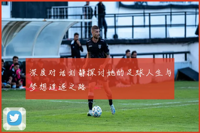 深度对话刘静探讨她的足球人生与梦想追逐之路