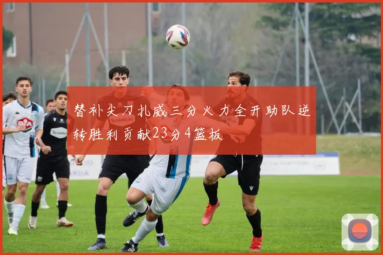 替补尖刀扎威三分火力全开助队逆转胜利贡献23分4篮板
