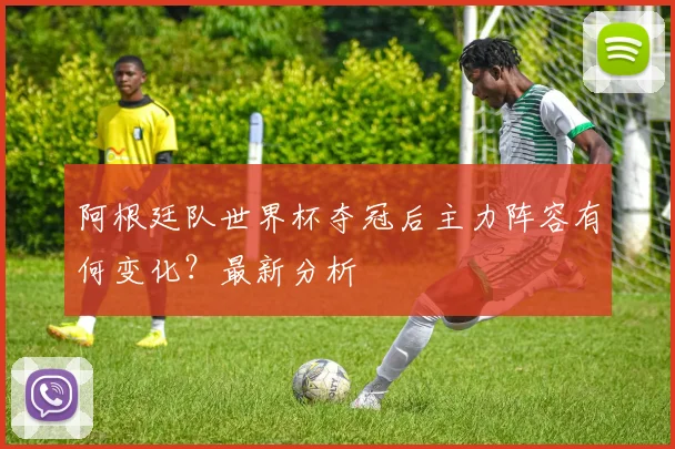 阿根廷队世界杯夺冠后主力阵容有何变化？最新分析